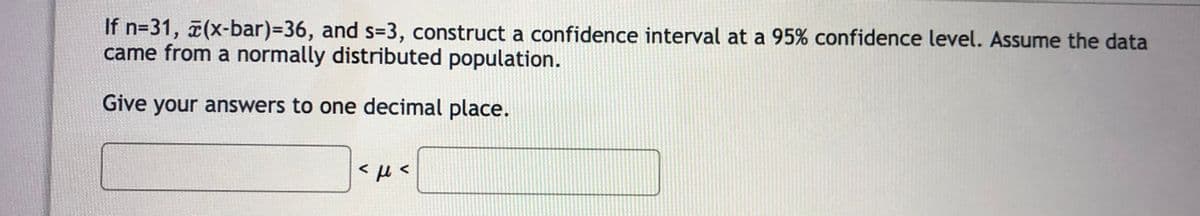 If n=31, (x-bar)%=D36, and s=3, construct a confidence interval at a 95% confidence level. Assume the data
came from a normally distributed population.
Give your answers to one decimal place.
