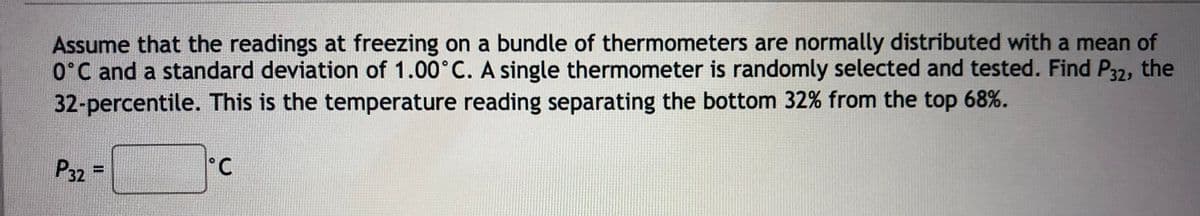 Assume that the readings at freezing on a bundle of thermometers are normally distributed with a mean of
O°C and a standard deviation of 1.00°C. A single thermometer is randomly selected and tested. Find P32, the
32-percentile. This is the temperature reading separating the bottom 32% from the top 68%.
P32
%3D
