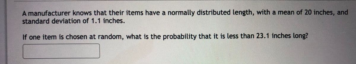 A manufacturer knows that their items have a normally distributed length, with a mean of 20 inches, and
standard deviation of 1.1 inches.
If one item is chosen at random, what is the probability that it is less than 23.1 inches long?
