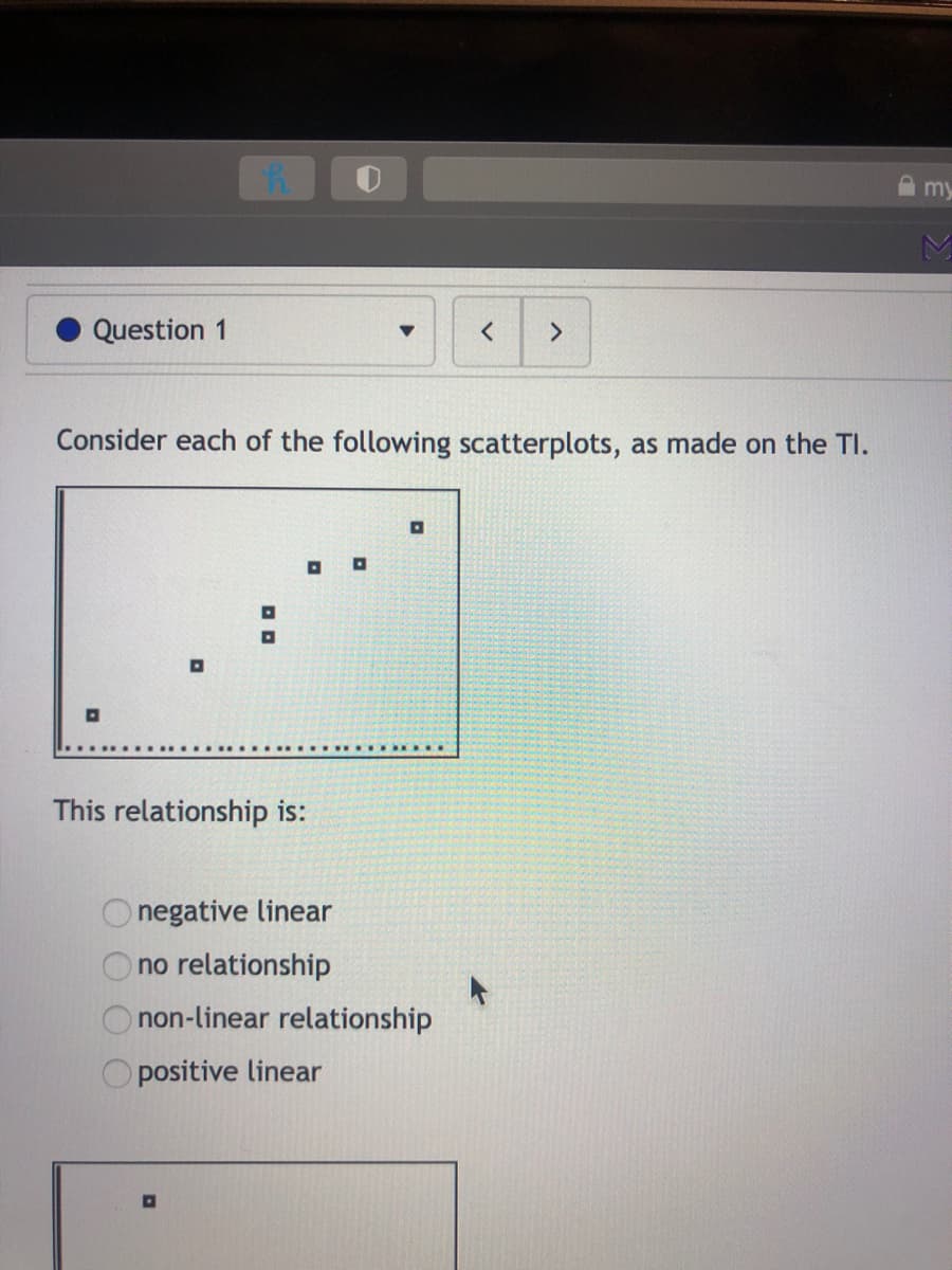 A my
Question 1
Consider each of the following scatterplots, as made on the TI.
This relationship is:
negative linear
no relationship
non-linear relationship
O positive linear
O O
