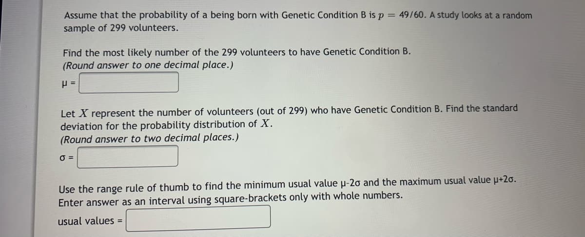 Assume that the probability of a being born with Genetic Condition B isp= 49/60. A study looks at a random
sample of 299 volunteers.
Find the most likely number of the 299 volunteers to have Genetic Condition B.
(Round answer to one decimal place.)
Let X represent the number of volunteers (out of 299) who have Genetic Condition B. Find the standard
deviation for the probability distribution of X.
(Round answer to two decimal places.)
O =
Use the range rule of thumb to find the minimum usual value µ-2o and the maximum usual value u+2o.
Enter answer as an interval using square-brackets only with whole numbers.
usual values =
