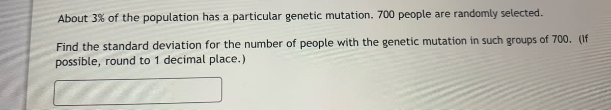 About 3% of the population has a particular genetic mutation. 700 people are randomly selected.
Find the standard deviation for the number of people with the genetic mutation in such groups of 700. (If
possible, round to 1 decimal place.)
