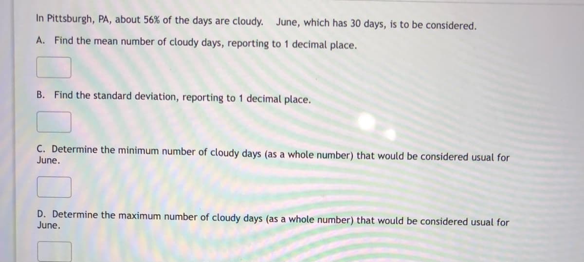 In Pittsburgh, PA, about 56% of the days are cloudy. June, which has 30 days, is to be considered.
A. Find the mean number of cloudy days, reporting to 1 decimal place.
B. Find the standard deviation, reporting to 1 decimal place.
C. Determine the minimum number of cloudy days (as a whole number) that would be considered usual for
June.
D. Determine the maximum number of cloudy days (as a whole number) that would be considered usual for
June.
