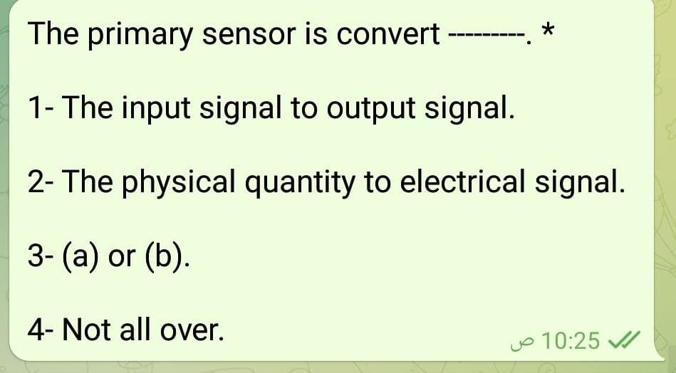 The primary sensor is convert ---.
1- The input signal to output signal.
2- The physical quantity to electrical signal.
3- (a) or (b).
4- Not all over.
jo 10:25 /
