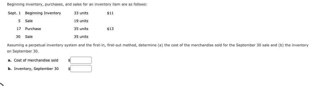 Assuming a perpetual inventory system and the first-in, first-out method, determine (a) the cost of the merchandise sold for the September 30 sale and (b) the inventory
on September 30.
a. Cost of merchandise sold
b. Inventory, September 30
%24
