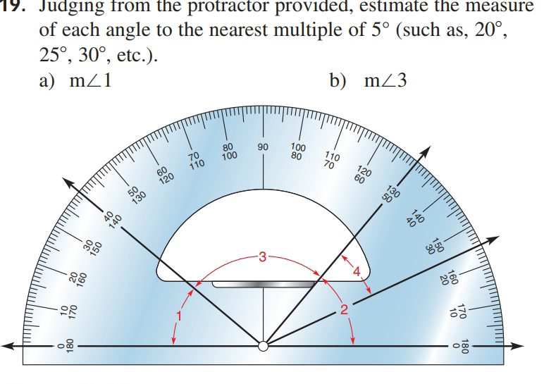 19. Judging from the protractor provided, estimate the measure
of each angle to the nearest multiple of 5° (such as, 20°,
25°, 30°, etc.).
a) mZ1
b) mZ3
80
100
100
80
90
110
70
70
110
60
120
120
60
50
130
130
50
`4.
2
160
150
170
10
140
20
180
140
081
