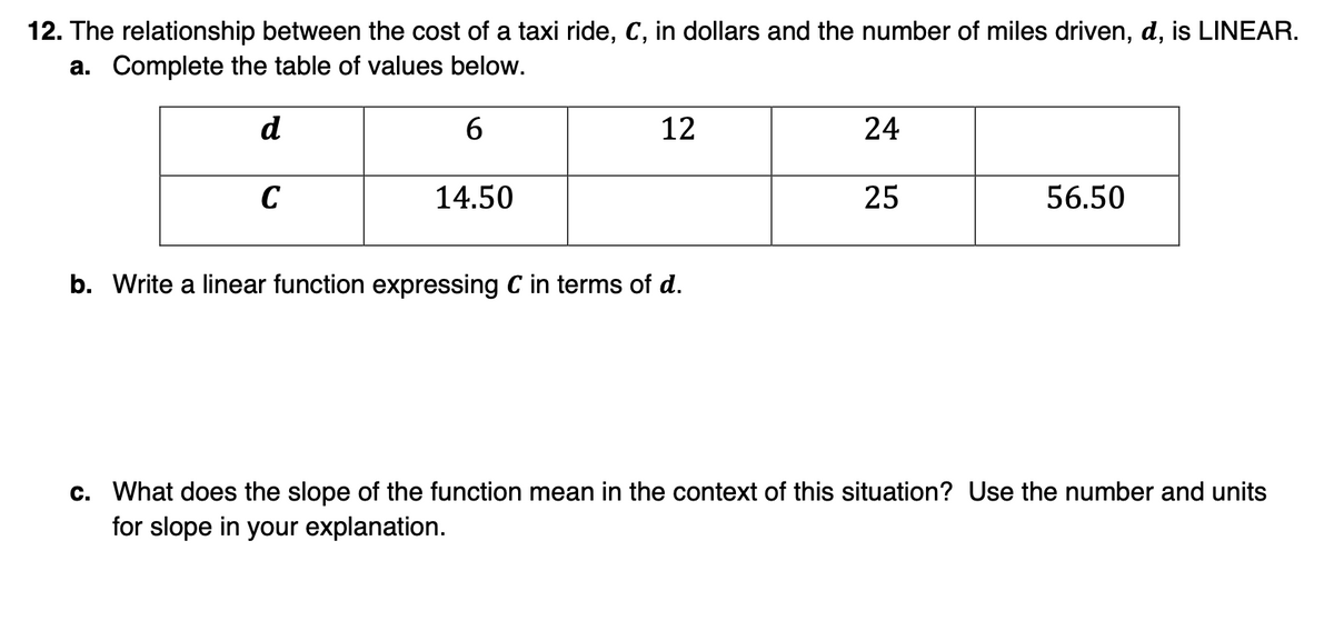 12. The relationship between the cost of a taxi ride, C, in dollars and the number of miles driven, d, is LINEAR.
a. Complete the table of values below.
d
6.
12
24
C
14.50
25
56.50
b. Write a linear function expressing C in terms of d.
c. What does the slope of the function mean in the context of this situation? Use the number and units
for slope in your explanation.
