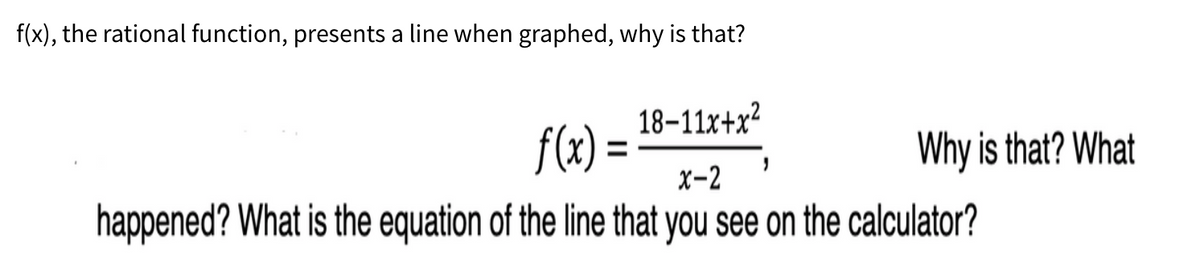 f(x), the rational function, presents a line when graphed, why is that?
18-11x+x²
f(x):
Why is that? What
x-2
happened? What is the equation of the line that you see on the calculator?
