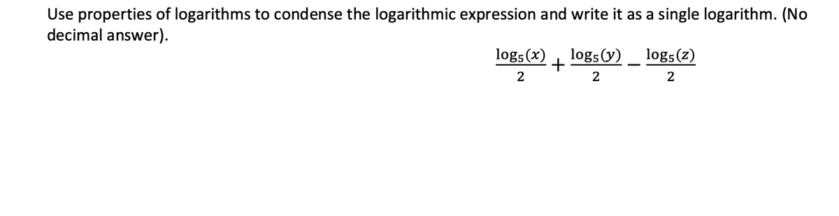 Use properties of logarithms to condense the logarithmic expression and write it as a single logarithm. (No
decimal answer).
log5 (x)
+
log5 (y)_ log5(z)
2
