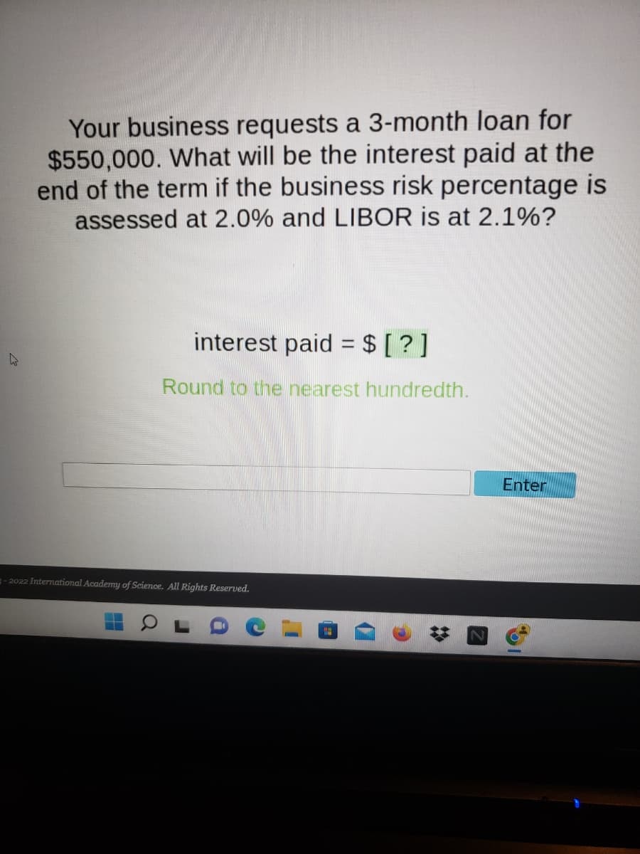 Your business requests a 3-month loan for
$550,000. What will be the interest paid at the
end of the term if the business risk percentage is
assessed at 2.0% and LIBOR is at 2.1%?
interest paid = $ [?]
Round to the nearest hundredth.
-2022 International Academy of Science. All Rights Reserved.
Enter
1
✰
S