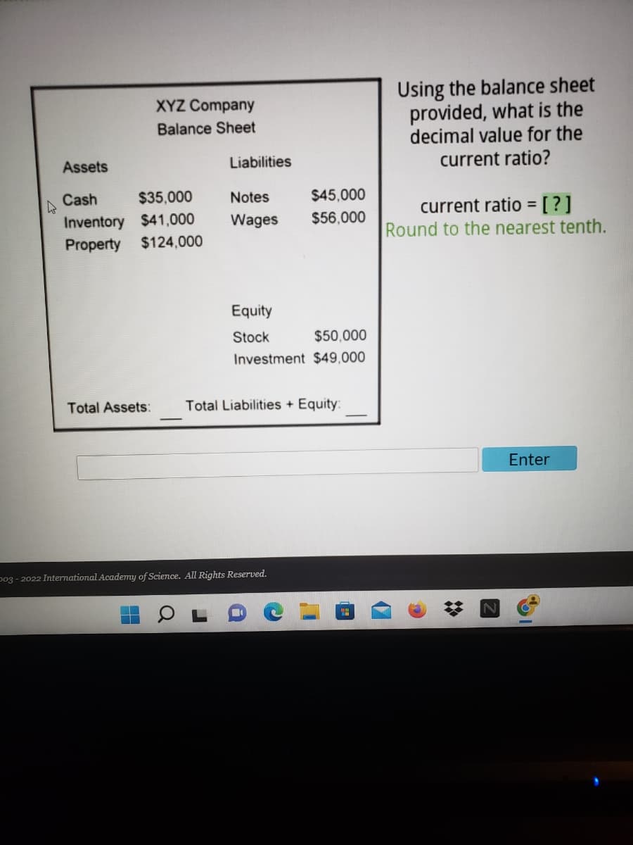 ### XYZ Company Balance Sheet

#### Assets
- **Cash**: $35,000
- **Inventory**: $41,000
- **Property**: $124,000

#### Liabilities
- **Notes**: $45,000
- **Wages**: $56,000

#### Equity
- **Stock**: $50,000
- **Investment**: $49,000

#### Total Assets: 
[Space for total assets calculation]

#### Total Liabilities + Equity:
[Space for total liabilities + equity calculation]

---

### Using the balance sheet provided, what is the decimal value for the current ratio?

**Formula:**

\[ \text{Current Ratio} = \frac{\text{Current Assets}}{\text{Current Liabilities}} \]

**Round to the nearest tenth.** 

**Note**: The current assets include Cash and Inventory. The current liabilities include Notes and Wages.


[Answer Input Box with "Enter" Button]

---

_This activity engages students in calculating the current ratio from a provided balance sheet, enhancing their understanding of financial analysis._

**Graph/Diagram Explanation:**

The image displays a segment of an educational website featuring a balance sheet for "XYZ Company". The balance sheet is divided into three sections: Assets, Liabilities, and Equity. It includes specific values for each category and ends with spaces for the total calculations of assets and liabilities plus equity. Next to the balance sheet, there is a prompt to calculate the current ratio and round it to the nearest tenth. Below the prompt, an answer input box with an "Enter" button is provided for users to input their calculated ratio.