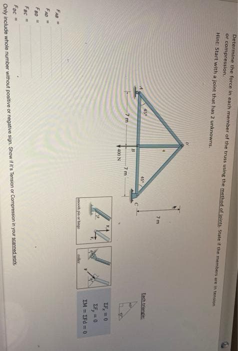 Determine the force in each member of the truss using the method of joints. State if the members are in tension
or compression.
Hint: Start with a joint that has 2 unknowns.
7 m
45
Each triangle
45
7 m
7 m
400 N
EF, = 0
EF, = 0
EM = EFd = 0
mooth pin or hings
roller
FAB =
FAD=
Fao
Fac =
Foc =
Only include whole number without positive or negative sign. Show if it's Tension or Compression in your scanned work
