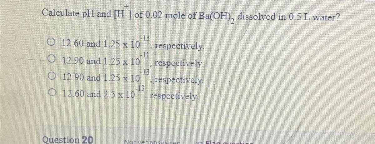 Calculate pH and [H] of 0.02 mole of Ba(OH), dissolved in 0.5 L water?
12.60 and 1.25 x 10
O 12.90 and 1.25 x 10
O
12.90 and 1.25 x 10
-15
12.60 and 2.5 x 10
Question 20
respectively.
respectively.
respectively.
respectively.
Not yet answered