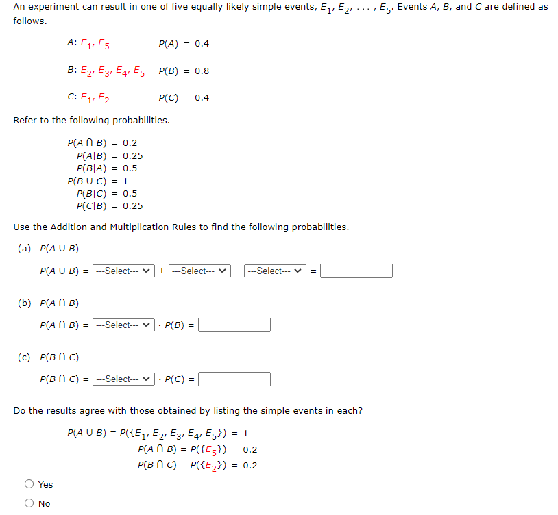 An experiment can result in one of five equally likely simple events, E,1, E2,
Es. Events A, B, and C are defined as
follows.
A: E1, Es
P(A) = 0.4
B: E2, E3, E4, E5 P(B)
= 0.8
C: E1, E2
P(C) = 0.4
Refer to the following probabilities.
P(A N B) = 0.2
P(A|B) = 0.25
P(B|A) = 0.5
P(B U C) = 1
P(B|C) = 0.5
P(C|B) = 0.25
Use the Addition and Multiplication Rules to find the following probabilities.
(a) P(A U B)
P(A U B) = ---Select--
+ --Select---
---Select--
(b) P(A N B)
P(A N B) = |---Select--- v
P(B) =
(c) P(B N C)
P(B N C) = -Select---
P(C) =
Do the results agree with those obtained by listing the simple events in each?
P(A U B) = P({E1, E2, E3, E4. E5}) = 1
P(A N B) = P({E5}) = 0.2
P(B N C) = P({E,}) :
= 0.2
Yes
No
