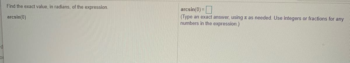 Find the exact value, in radians, of the expression.
arcsin(0) =
(Type an exact answer, usingr as needed. Use integers or fractions for any
numbers in the expression.)
arcsin(0)
