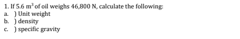 1. If 5.6 m³ of oil weighs 46,800 N, calculate the following:
a.) Unit weight
b. ) density
c. ) specific gravity