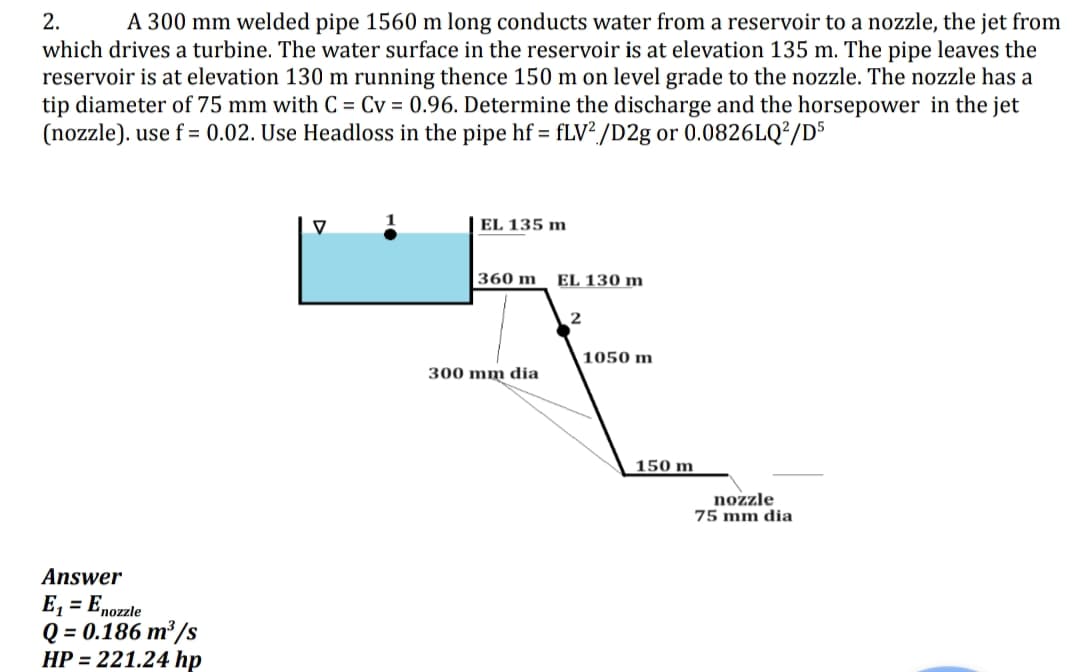 2. A 300 mm welded pipe 1560 m long conducts water from a reservoir to a nozzle, the jet from
which drives a turbine. The water surface in the reservoir is at elevation 135 m. The pipe leaves the
reservoir is at elevation 130 m running thence 150 m on level grade to the nozzle. The nozzle has a
tip diameter of 75 mm with C = Cv = 0.96. Determine the discharge and the horsepower in the jet
(nozzle). use f = 0.02. Use Headloss in the pipe hf = fLV2/D2g or 0.0826LQ²/D5
Answer
E₁
= Enozzle
Q = 0.186 m³/s
HP = 221.24 hp
EL 135 m
360 m
300 mm dia
EL 130 m
2
1050 m
150 m
nozzle
75 mm dia