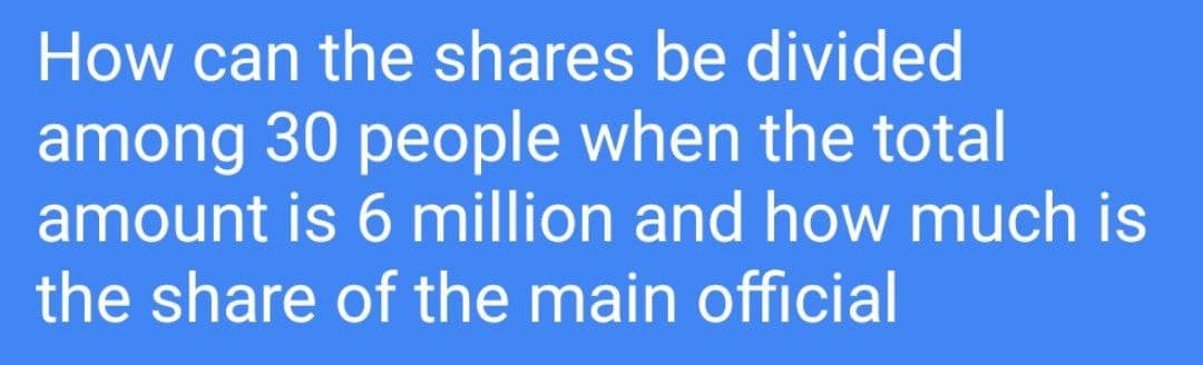 How can the shares be divided
among 30 people when the total
amount is 6 million and how much is
the share of the main official