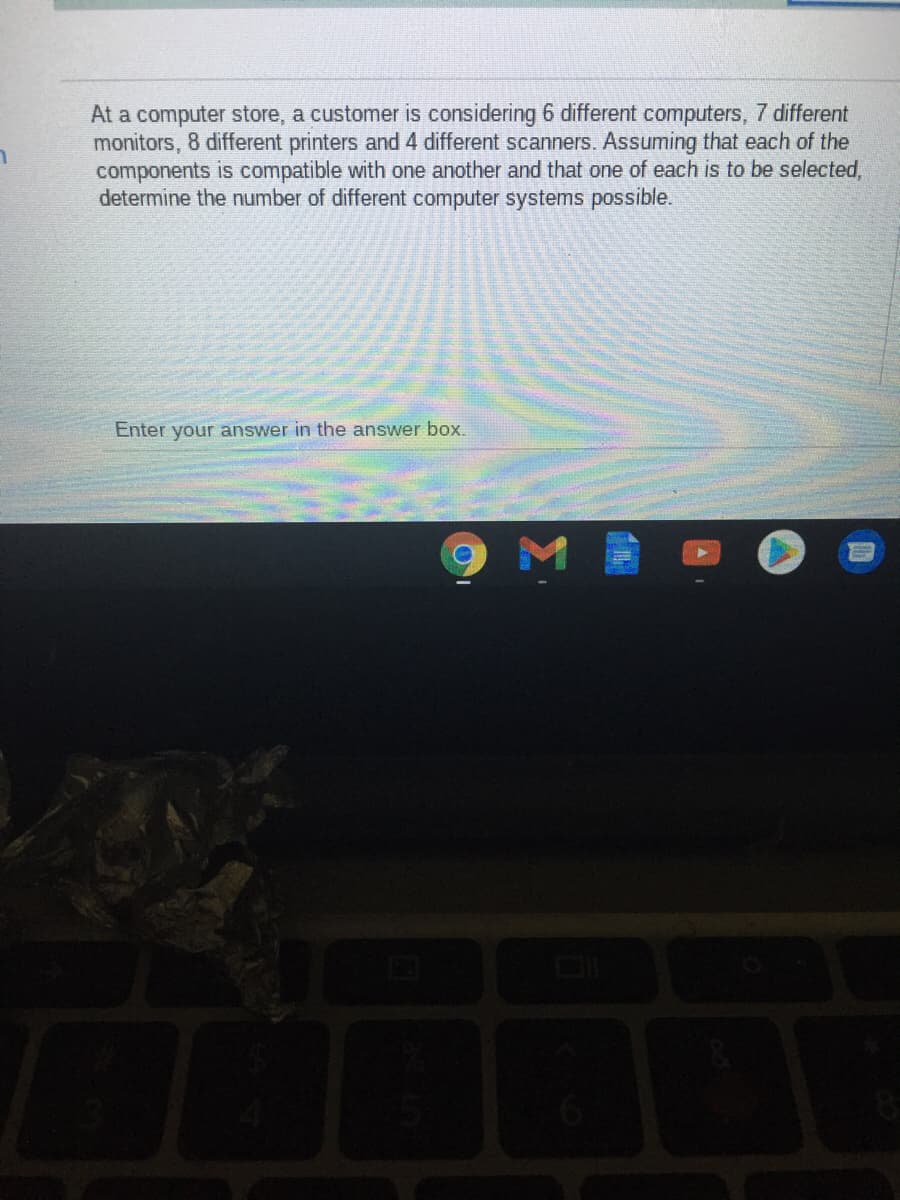 At a computer store, a customer is considering 6 different computers, 7 different
monitors, 8 different printers and 4 different scanners. Assuming that each of the
components is compatible with one another and that one of each is to be selected,
determine the number of different computer systems possible.
Enter your answer in the answer box.
