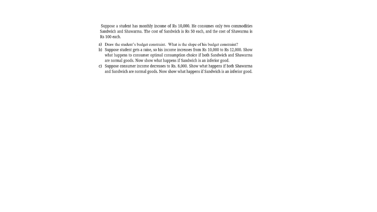 Suppose a student has monthly income of Rs 10,000. He consumes only two commodities
Sandwich and Shawarma. The cost of Sandwich is Rs 50 each, and the cost of Shawarma is
Rs 100 each.
a) Draw the student's budget constraint. What is the slope of his budget constraint?
b) Suppose student gets a raise, so his income increases from Rs 10,000 to Rs 12,000. Show
what happens to consumer optimal consumption choice if both Sandwich and Shawarma
are normal goods. Now show what happens if Sandwich is an inferior good.
c) Suppose consumer income decreases to Rs. 8,000. Show what happens if both Shawarma
and Sandwich are normal goods. Now show what happens if Sandwich is an inferior good.
