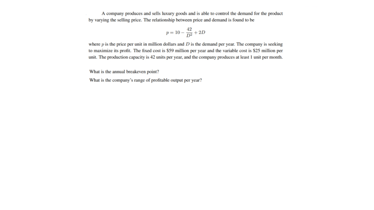 A company produces and sells luxury goods and is able to control the demand for the product
by varying the selling price. The relationship between price and demand is found to be
42
+2D
p= 10 – .
D2
where p is the price per unit in million dollars and D is the demand per year. The company is seeking
to maximize its profit. The fixed cost is $59 million per year and the variable cost is $25 million per
unit. The production capacity is 42 units per year, and the company produces at least 1 unit per month.
What is the annual breakeven point?
What is the company's range of profitable output per year?
