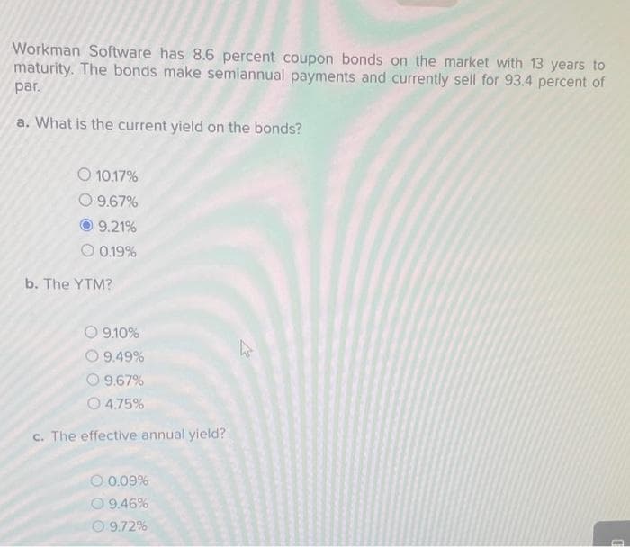 Workman Software has 8.6 percent coupon bonds on the market with 13 years to
maturity. The bonds make semiannual payments and currently sell for 93.4 percent of
par.
a. What is the current yield on the bonds?
O 10.17%
O 9.67%
9.21%
O 0.19%
b. The YTM?
O9.10%
9.49%
9.67%
4.75%
c. The effective annual yield?
O 0.09%
O 9.46%
9.72%
h
D