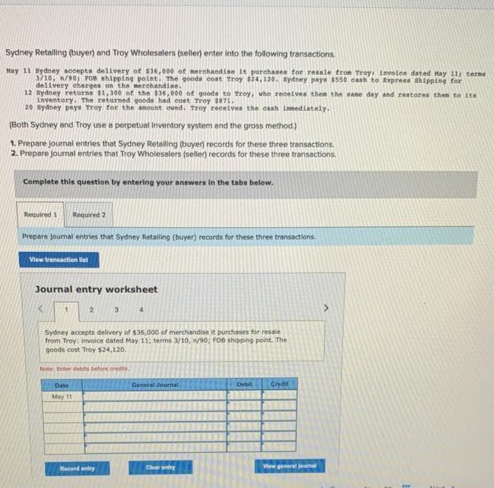 Sydney Retailing (buyer) and Troy Wholesalers (seller) enter into the following transactions.
May 11 Sydney accepts delivery of $36,000 of merchandise it purchases for resale from Troy, invoice dated May 11) terms
3/10, n/90; FOB shipping point. The goods cost Troy $24,120. sydney pays $550 cash to Express Shipping for
delivery charges on the merchandise.
12
Sydney returna $1,300 of the $36,000 of goods to Troy, who receives then the same day and restores them to its
inventory. The returned goods had cost Troy $871.
20 Sydney pays Troy for the amount owed. Troy receives the cash immediately.
(Both Sydney and Troy use a perpetual inventory system and the gross method.)
1. Prepare journal entries that Sydney Retailing (buyer) records for these three transactions.
2. Prepare Journal entries that Troy Wholesalers (seller) records for these three transactions.
Complete this question by entering your answers in the tabs below.
Required 1 Required 2
Prepare journal entries that Sydney Retailing (buyer) records for these three transactions.
View transaction list
Journal entry worksheet
1
2
Date
May 11
3
Sydney accepts delivery of $36,000 of merchandise it purchases for resale
from Troy: Invoice dated May 11; terms 3/10, n/90; FOB shipping point. The
goods cost Troy $24,120.
Note: Enter debits before credits.
Record entry
4
General Journal
Clear entry
Debit
Credit
View ganaral journal