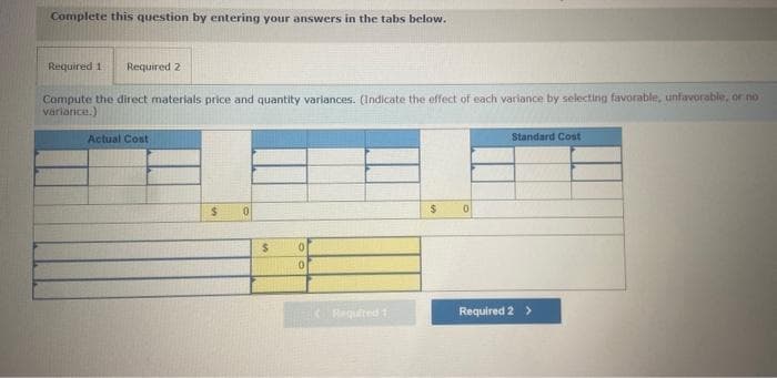 Complete this question by entering your answers in the tabs below.
Required 1 Required 2
Compute the direct materials price and quantity variances. (Indicate the effect of each variance by selecting favorable, unfavorable, or no
variance.)
Actual Cost
$
0
$
0
0
Required 1
$
0
Standard Cost
Required 2 >