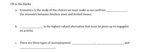 Fill in the blanks
a. Economics is the study of the choices we must make as we confront
the mismatch between limitless want and limited means.
b.
an activity.
c. There are three types of unemployment:
is the highest valued alternative that must be given up to engage in
, and