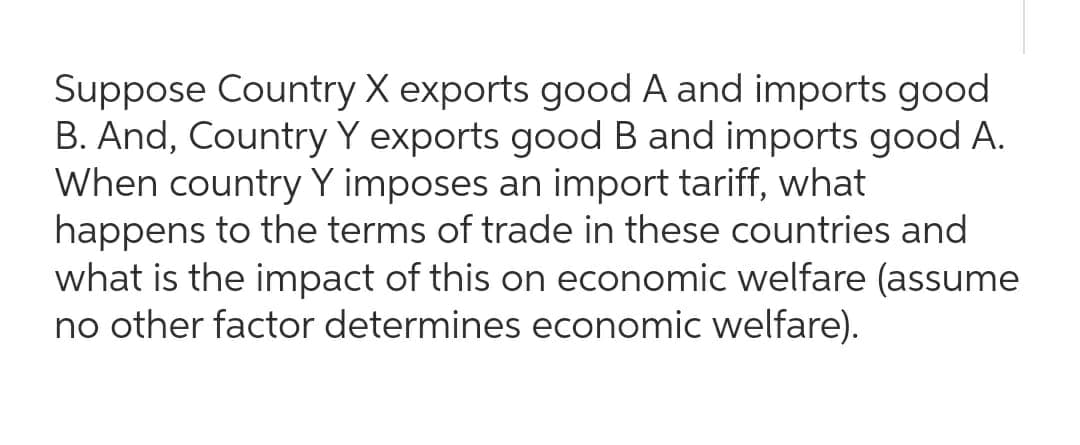 Suppose Country X exports good A and imports good
B. And, Country Y exports good B and imports good A.
When country Y imposes an import tariff, what
happens to the terms of trade in these countries and
what is the impact of this on economic welfare (assume
no other factor determines economic welfare).