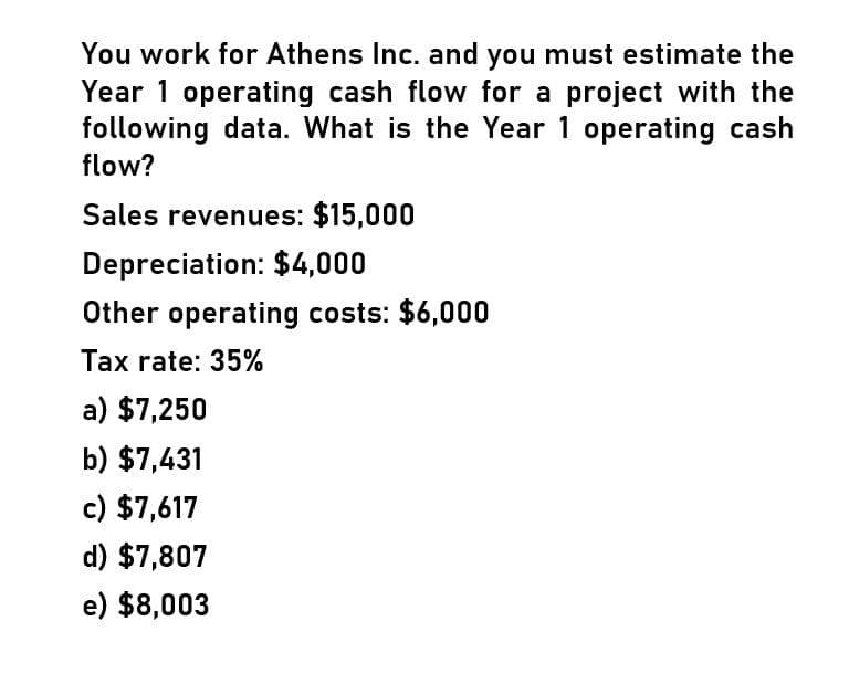 You work for Athens Inc. and you must estimate the
Year 1 operating cash flow for a project with the
following data. What is the Year 1 operating cash
flow?
Sales revenues: $15,000
Depreciation: $4,000
Other operating costs: $6,000
Tax rate: 35%
a) $7,250
b) $7,431
c) $7,617
d) $7,807
e) $8,003