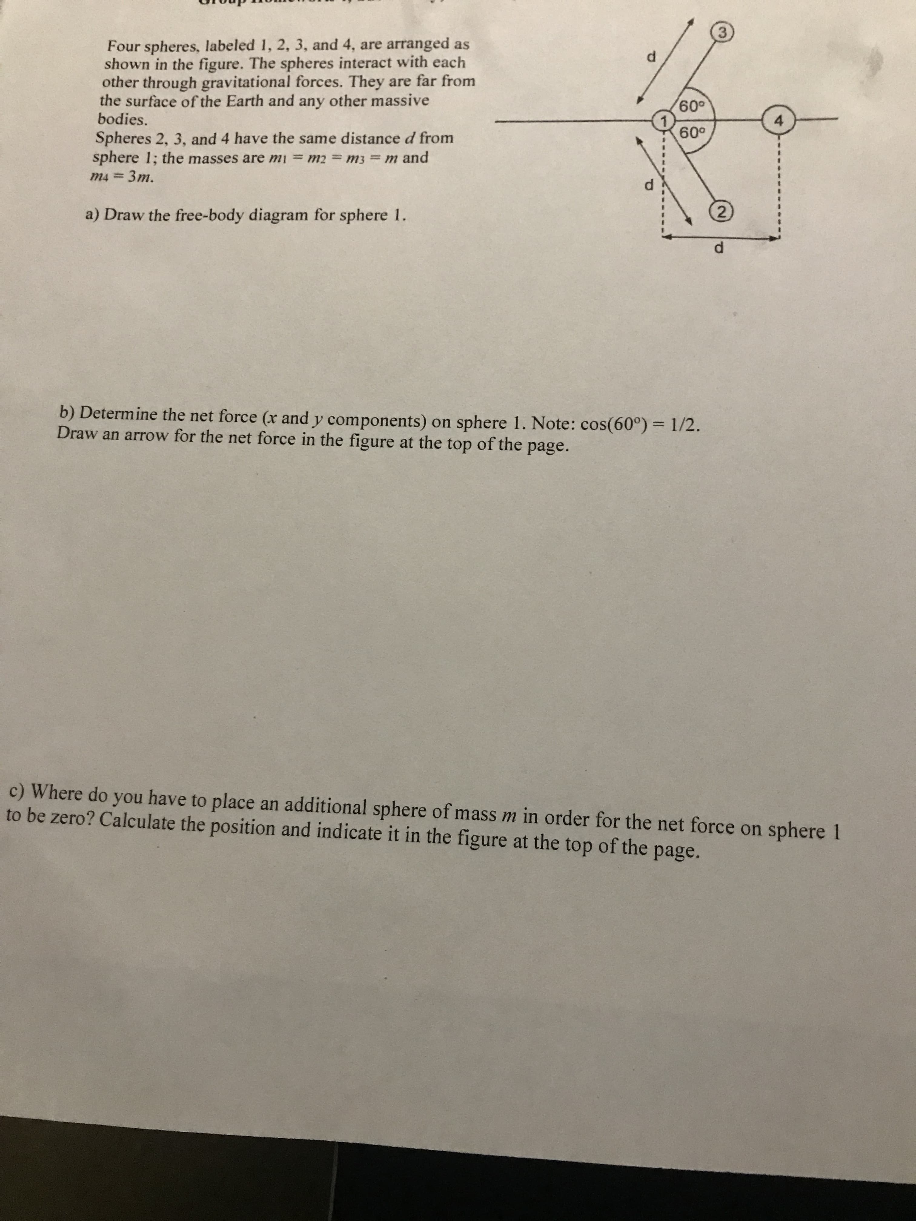 Four spheres, labeled 1, 2, 3, and 4, are arranged as
shown in the figure. The spheres interact with each
other through gravitational forces. They are far from
the surface of the Earth and any other massive
bodies.
009
1.
009
4.
sphere 1; the masses are mi = m2 m3 = m and
m4 = 3m.
Spheres 2, 3, and 4 have the same distance d from
%3D
%3D
%3D
a) Draw the free-body diagram for sphere 1.
b) Determine the net force (x and y components) on sphere 1. Note: cos(60°) = 1/2.
Draw an arrow for the net force in the figure at the top of the page.
c) Where do you have to place an additional sphere of mass m in order for the net force on sphere 1
to be zero? Calculate the position and indicate it in the figure at the top of the page.
