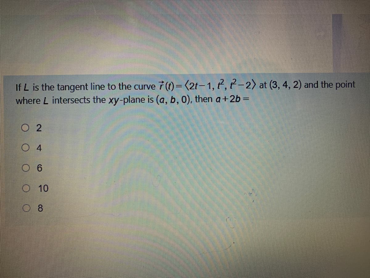 If L is the tangent line to the curve 7 (t)= (2t-1, 7, t-2) at (3, 4, 2) and the point
where L intersects the xy-plane is (a, b, 0), then a +2b =
O 2
6
O 10
0 8
