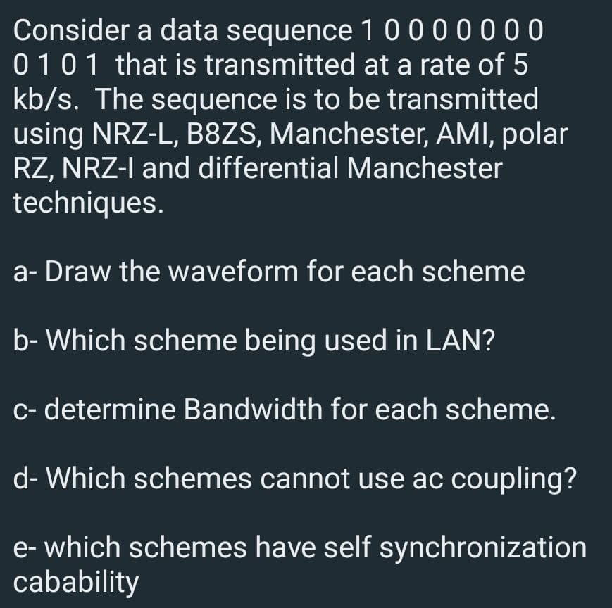 Consider a data sequence 1 0000000
01 01 that is transmitted at a rate of 5
kb/s. The sequence is to be transmitted
using NRZ-L, B8ZS, Manchester, AMI, polar
RZ, NRZ-I and differential Manchester
techniques.
a- Draw the waveform for each scheme
b- Which scheme being used in LAN?
c- determine Bandwidth for each scheme.
d- Which schemes cannot use ac coupling?
e-which schemes have self synchronization
cabability