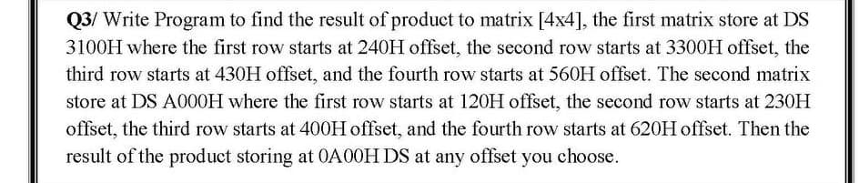 Q3/ Write Program to find the result of product to matrix [4x4], the first matrix store at DS
3100H where the first row starts at 240H offset, the second row starts at 3300H offset, the
third row starts at 430H offset, and the fourth row starts at 560H offset. The second matrix
store at DS A000H where the first row starts at 120H offset, the second row starts at 230H
offset, the third row starts at 400H offset, and the fourth row starts at 620H offset. Then the
result of the product storing at 0A00H DS at any offset you choose.
