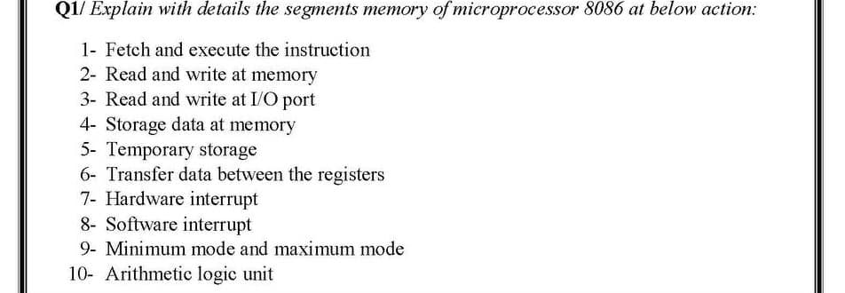 Q1/ Explain with details the segments memory of microprocessor 8086 at below action:
1- Fetch and execute the instruction
2- Read and write at memory
3- Read and write at I/O port
4- Storage data at memory
5- Temporary storage
6- Transfer data between the registers
7- Hardware interrupt
8- Software interrupt
9- Minimum mode and maximum mode
10- Arithmetic logic unit
