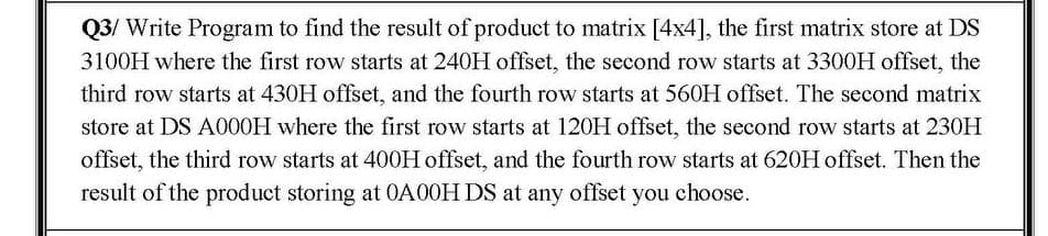 Q3/ Write Program to find the result of product to matrix [4x4], the first matrix store at DS
3100H where the first row starts at 240H offset, the second row starts at 3300H offset, the
third row starts at 430H offset, and the fourth row starts at 560H offset. The second matrix
store at DS A000H where the first row starts at 120H offset, the second row starts at 230H
offset, the third row starts at 400H offset, and the fourth row starts at 620H offset. Then the
result of the product storing at 0A00H DS at any offset you choose.
