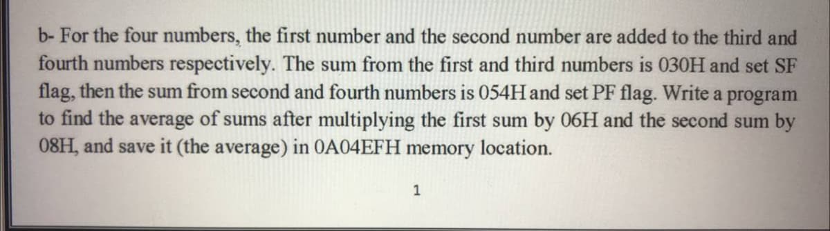 b- For the four numbers, the first number and the second number are added to the third and
fourth numbers respectively. The sum from the first and third numbers is 030H and set SF
flag, then the sum from second and fourth numbers is 054H and set PF flag. Write a program
to find the average of sums after multiplying the first sum by 06H and the second sum by
08H, and save it (the average) in OA04EFH memory location.
1
