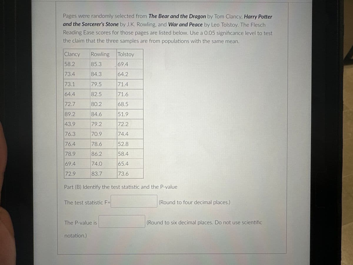 Pages were randomly selected from The Bear and the Dragon by Tom Clancy, Harry Potter
and the Sorcerer's Stone by J.K. Rowling, and War and Peace by Leo Tolstoy. The Flesch
Reading Ease scores for those pages are listed below. Use a 0.05 significance level to test
the claim that the three samples are from populations with the same mean.
Clancy
58.2
73.4
73.1
64.4
72.7
89.2
43.9
76.3
76.4
78.9
69.4
72.9
Rowling
85.3
84.3
79.5
82.5
80.2
84.6
79.2
70.9
78.6
86.2
74.0
83.7
Part (B) Identify the test statistic and the P-value
The test statistic F=
The P-value is
notation.)
Tolstoy
69.4
64.2
71.4
71.6
68.5
51.9
72.2
74.4
52.8
58.4
65.4
73.6
(Round to four decimal places.)
(Round to six decimal places. Do not use scientific