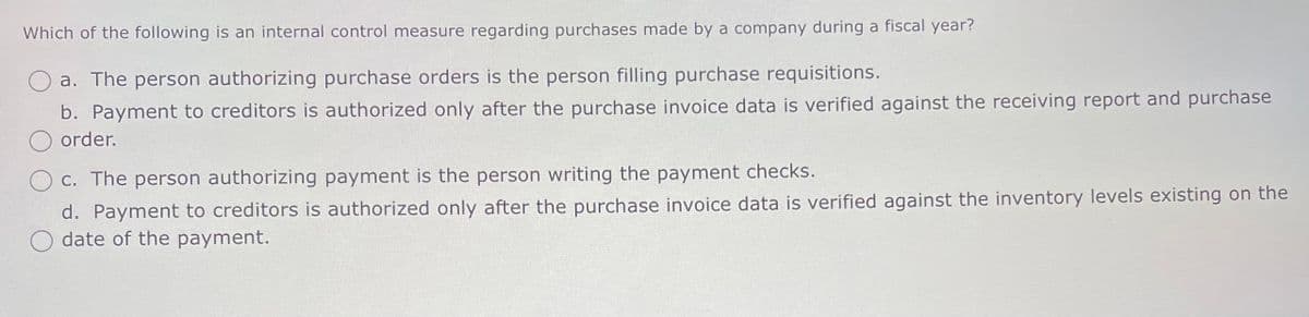 Which of the following is an internal control measure regarding purchases made by a company during a fiscal year?
a. The person authorizing purchase orders is the person filling purchase requisitions.
b. Payment to creditors is authorized only after the purchase invoice data is verified against the receiving report and purchase
order.
c. The person authorizing payment is the person writing the payment checks.
d. Payment to creditors is authorized only after the purchase invoice data is verified against the inventory levels existing on the
☐ date of the payment.