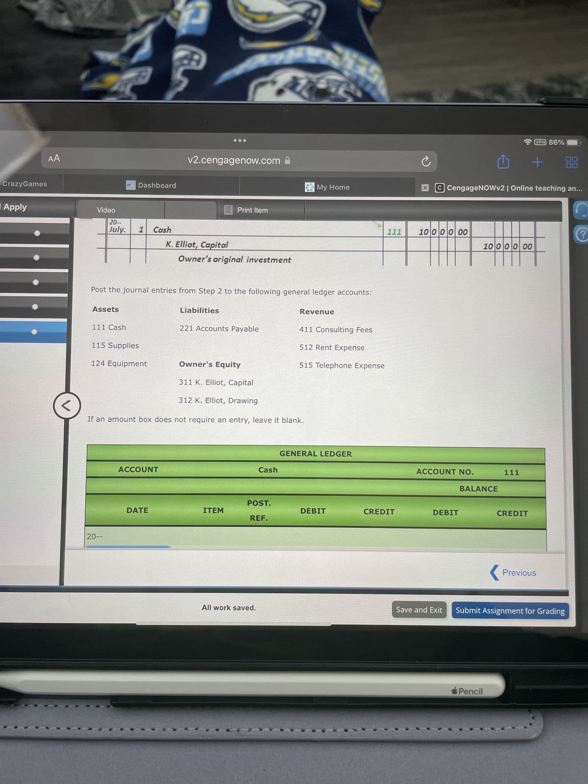 CrazyGames
Apply
AA
Video
20--
Dashboard
F
v2.cengagenow.com
Print Item
July. 1 Cash
K. Elliot, Capital
Owner's original investment
My Home
Post the journal entries from Step 2 to the following general ledger accounts:
Assets
Liabilities
Revenue
111 Cash
221 Accounts Payable
411 Consulting Fees
115 Supplies
512 Rent Expense
124 Equipment
Owner's Equity
515 Telephone Expense
311 K. Elliot, Capital
312 K. Elliot, Drawing
If an amount box does not require an entry, leave it blank.
20--
ACCOUNT
GENERAL LEDGER
Cash
VPN 86%
C CengageNOWv2 | Online teaching an...
111
1000000
10 000 00
ACCOUNT NO.
111
BALANCE
DATE
ITEM
POST.
REF.
DEBIT
CREDIT
DEBIT
CREDIT
Previous
All work saved.
Save and Exit
Submit Assignment for Grading
Pencil