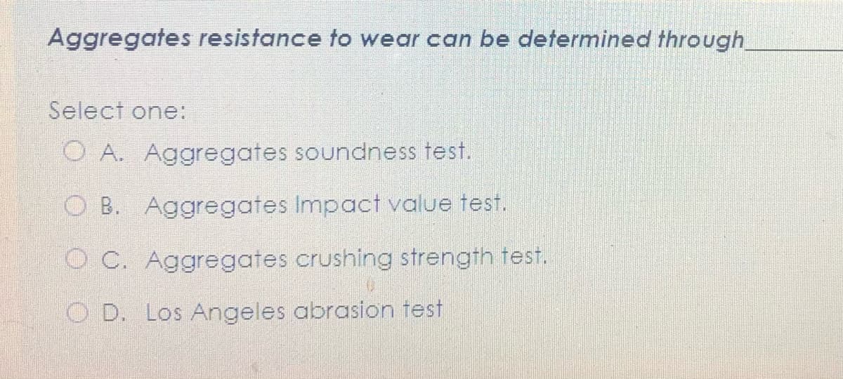 Aggregates resistance to wear can be determined through
Select one:
O A. Aggregates soundness test.
O B. Aggregates Impact value test.
O C. Aggregates crushing strength test.
O D. Los Angeles abrasion test
