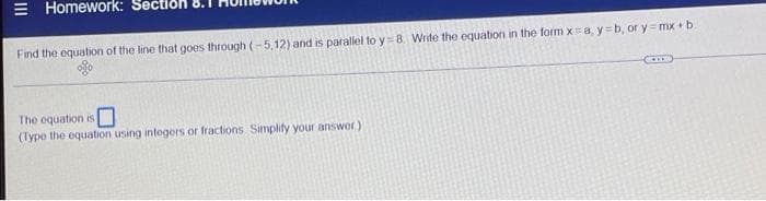 |||
Homework:
Find the equation of the line that goes through (-5,12) and is parallel to y=8. Write the equation in the form x=a, y=b, or y=mx+b.
The equation is
(Type the equation using intogors or fractions. Simplify your answer)