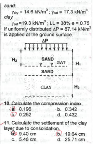 sand:
Ydry = 14.6 kN/m³; Ysat = 17.3 kN/m³
clay
Yeat 19.3 kN/m³; LL = 38% e = 0.75
If uniformly distributed AP = 87.14 kN/m²
is applied at the ground surface.
ΔΡ
H₂
SAND
2 GWT
SAND
CLAY
H₁
H₂
10. Calculate the compression index.
0.196
Ⓒ 0.252
b. 0.342
d. 0.432
11. Calculate the settlement of the clay
layer due to consolidation.
9.40 cm
c. 5.46 cm
b
19.64 cm
d: 25.71 cm