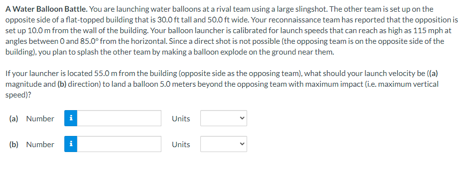 A Water Balloon Battle. You are launching water balloons at a rival team using a large slingshot. The other team is set up on the
opposite side of a flat-topped building that is 30.0 ft tall and 50.0 ft wide. Your reconnaissance team has reported that the opposition is
set up 10.0 m from the wall of the building. Your balloon launcher is calibrated for launch speeds that can reach as high as 115 mph at
angles between 0 and 85.0° from the horizontal. Since a direct shot is not possible (the opposing team is on the opposite side of the
building), you plan to splash the other team by making a balloon explode on the ground near them.
If your launcher is located 55.0 m from the building (opposite side as the opposing team), what should your launch velocity be ((a)
magnitude and (b) direction) to land a balloon 5.0 meters beyond the opposing team with maximum impact (i.e. maximum vertical
speed)?
(a) Number i
(b) Number i
Units
Units