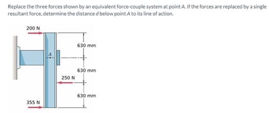 Replace the three forces shown by an equivalent force-couple system at point A. If the forces are replaced by a single
resultant force, determine the distance d below point A to its line of action.
200 N
355 N
250 N
630 mm
630 mm
630 mm