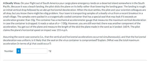 A Deadly Virus. On your flight out of South America your cargo plane emergency-lands on a deserted island somewhere in the South
Pacific. Because it was a beach landing, the pilot skids the plane on its belly rather than lowering the landing gear. The landing is rough:
an initial vertical drop followed by an abrupt horizontal deceleration. When the dust settles, the pilot and your scientist colleagues are
all okay, but you know there might be a big problem. Your team is transporting samples of a deadly virus from a recent breakout in a
small village. The samples were packed in a cryogenically cooled container that has a special seal that may leak if it exceeds an
acceleration greater than 10g. The container has a mechanical accelerometer gauge that measures the maximum vertical deceleration
in case the container is dropped. It reads a value of a -7.00g. However, you are still worried: there was another component of the
acceleration. You get out of the plane and measure the length of the skid the plane made in the sand as it landed: 160 ft. The pilot
claims the plane's horizontal speed on impact was 155 m.p.h.
Assuming the worst case scenario (ie., that the vertical and horizontal accelerations occurred simultaneously), and that the horizontal
deceleration was uniform, is it likely that the seal on the virus container is compromised? Explain. (What was the total maximum
acceleration (in terms of g) that could occur?)
Number i
xg