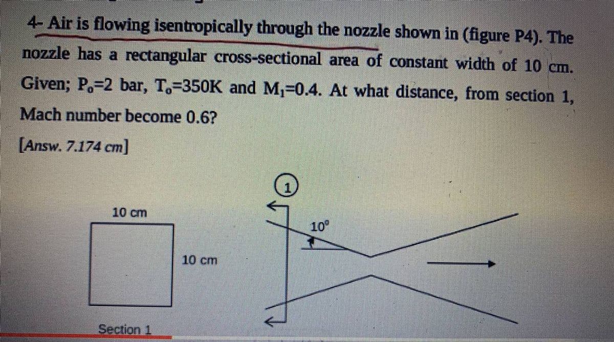 4- Air is flowing isentropically through the nozzle shown in (figure P4). The
nozzle has a rectangular cross-sectional area of constant width of 10 cm.
Given; P.=2 bar, T.-350K and M-0.4. At what distance, from section 1,
Mach number become 0.6?
[Answ. 7.174 cm]
10 cm
10
10cm
Section 1
