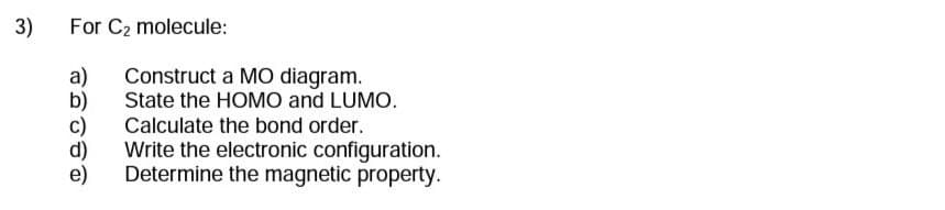 3)
For C₂ molecule:
a)
Construct a MO diagram.
State the HOMO and LUMO.
Calculate the bond order.
Write the electronic configuration.
Determine the magnetic property.