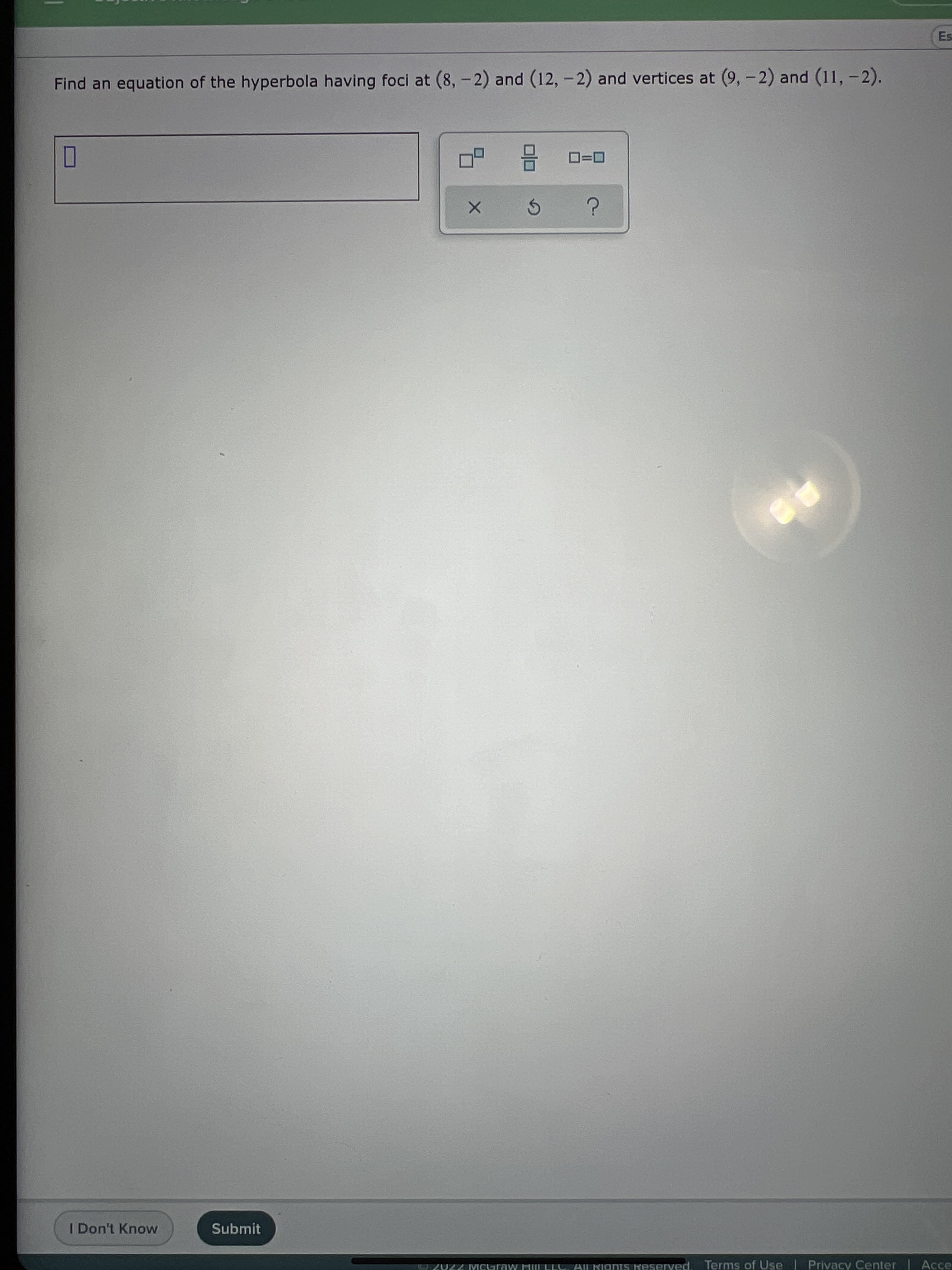 1
Es
Find an equation of the hyperbola having foci at (8, -2) and (12, -2) and vertices at (9,-2) and (11, -2).
D=0
I Don't Know
Submit
7Z Mcuraw ML ELL, AL RignIS Keserved. Terms of Use | Privacy Center| Acce
